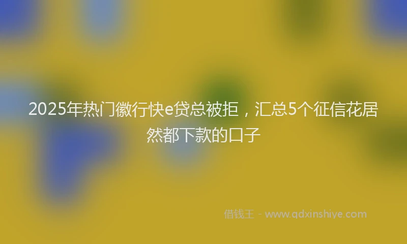 2025年热门徽行快e贷总被拒，汇总5个征信花居然都下款的口子