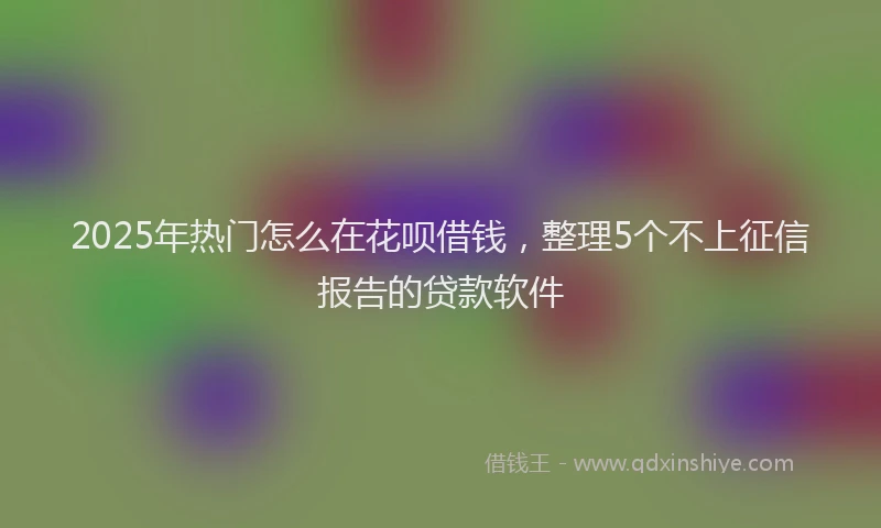 2025年热门怎么在花呗借钱，整理5个不上征信报告的贷款软件