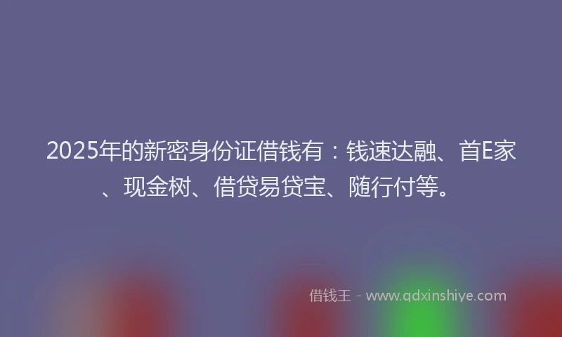2025年的新密身份证借钱有：钱速达融、首E家、现金树、借贷易贷宝、随行付等。