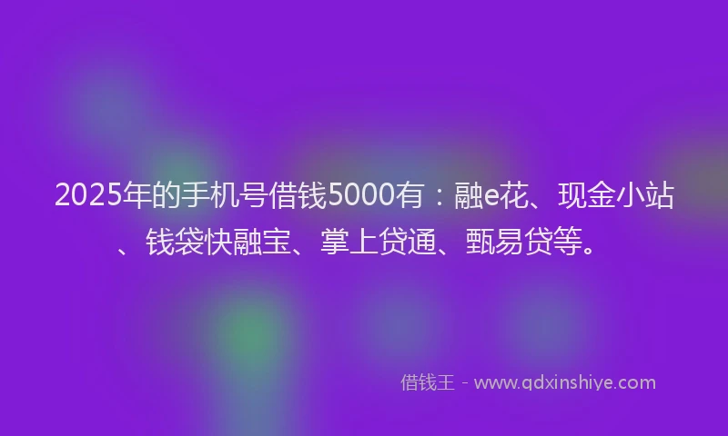 2025年的手机号借钱5000有：融e花、现金小站、钱袋快融宝、掌上贷通、甄易贷等。