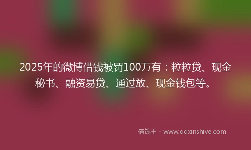 2025年的微博借钱被罚100万有：粒粒贷、现金秘书、融资易贷、通过放、现金钱包等。