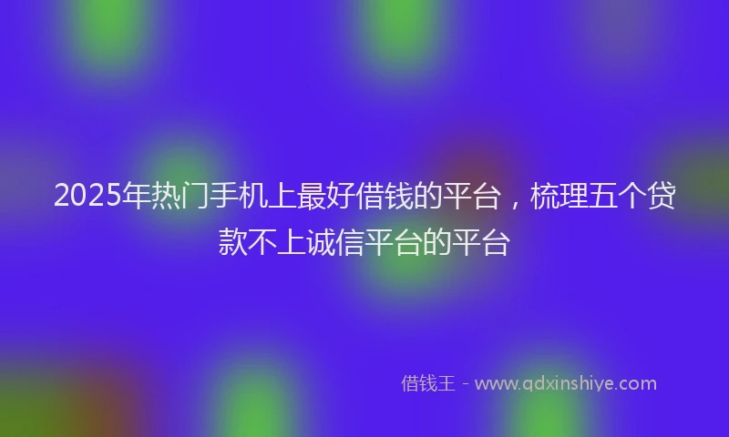2025年热门手机上最好借钱的平台，梳理五个贷款不上诚信平台的平台