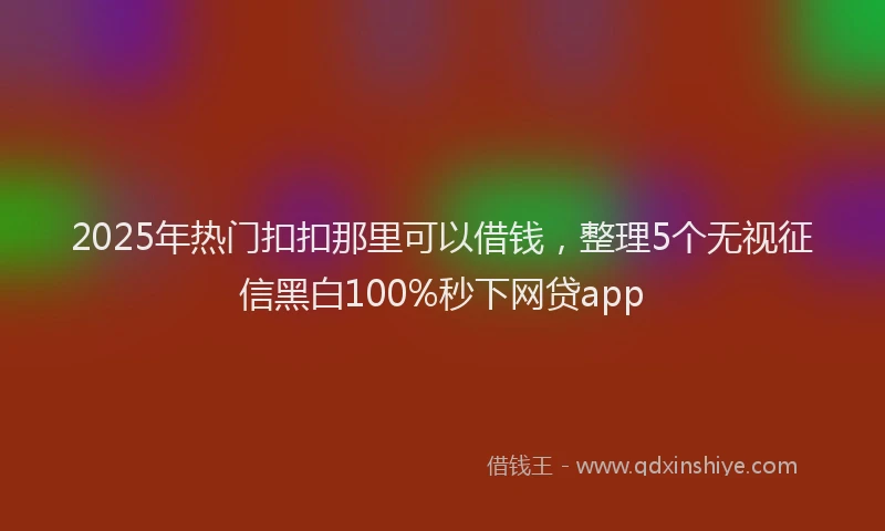 2025年热门扣扣那里可以借钱，整理5个无视征信黑白100%秒下网贷app