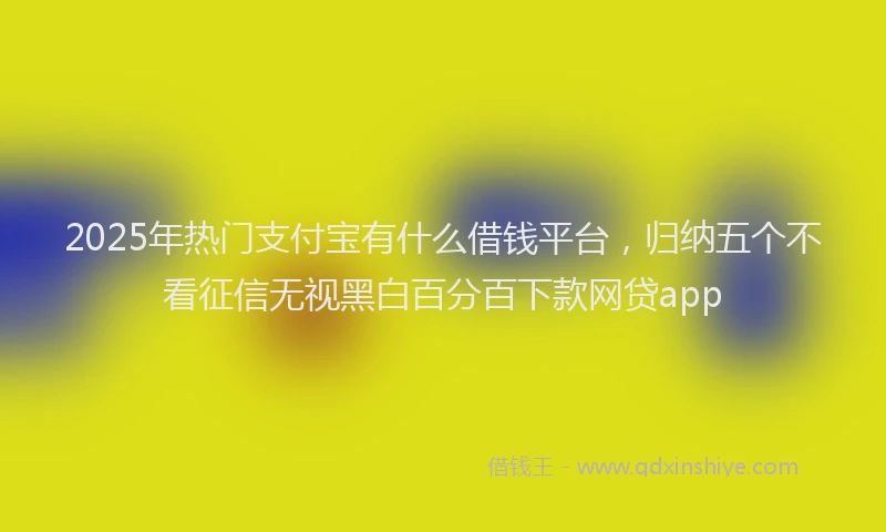 2025年热门支付宝有什么借钱平台，归纳五个不看征信无视黑白百分百下款网贷app