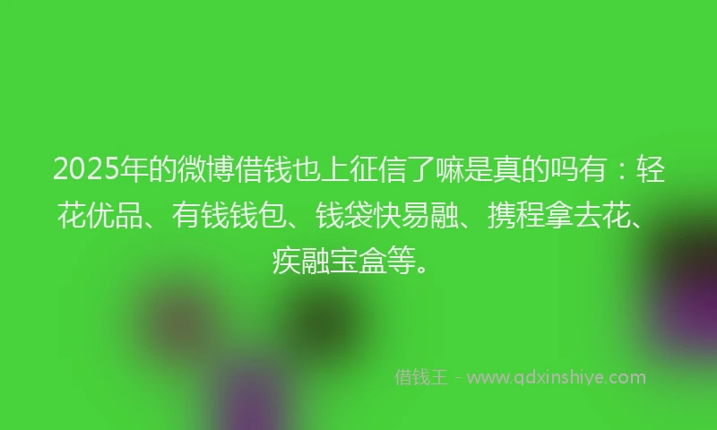 2025年的微博借钱也上征信了嘛是真的吗有：轻花优品、有钱钱包、钱袋快易融、携程拿去花、疾融宝盒等。
