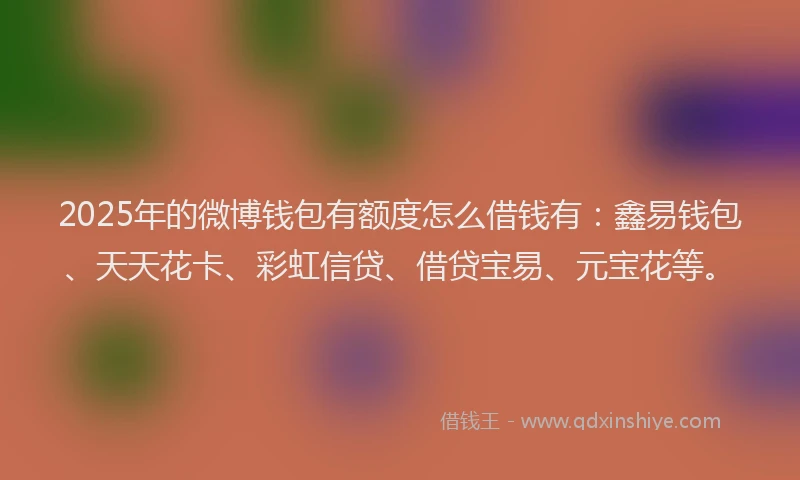 2025年的微博钱包有额度怎么借钱有：鑫易钱包、天天花卡、彩虹信贷、借贷宝易、元宝花等。