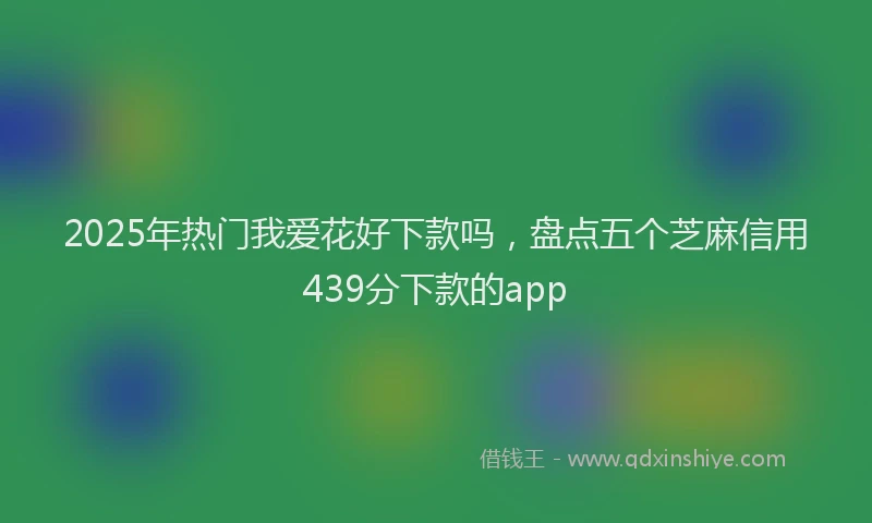 2025年热门我爱花好下款吗，盘点五个芝麻信用439分下款的app