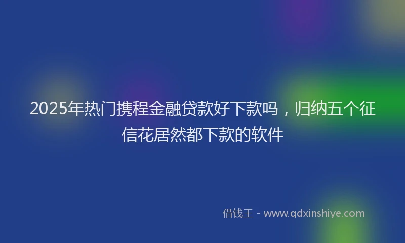 2025年热门携程金融贷款好下款吗，归纳五个征信花居然都下款的软件