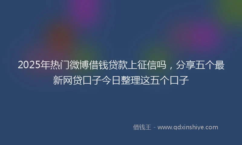2025年热门微博借钱贷款上征信吗，分享五个最新网贷口子今日整理这五个口子