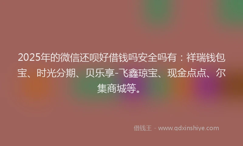 2025年的微信还呗好借钱吗安全吗有：祥瑞钱包宝、时光分期、贝乐享-飞鑫琼宝、现金点点、尔集商城等。