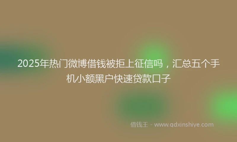 2025年热门微博借钱被拒上征信吗，汇总五个手机小额黑户快速贷款口子