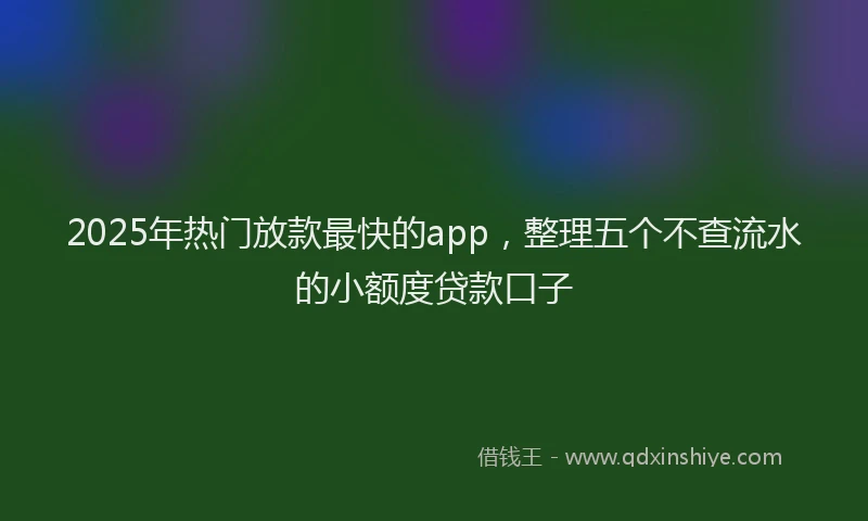 2025年热门放款最快的app，整理五个不查流水的小额度贷款口子