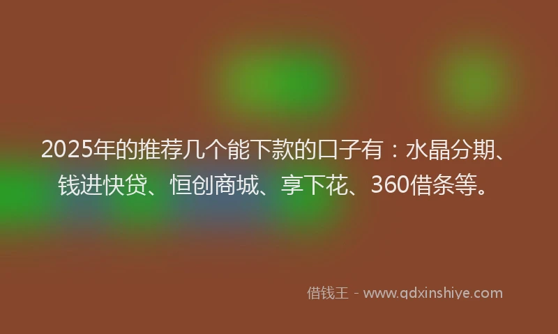 2025年的推荐几个能下款的口子有：水晶分期、钱进快贷、恒创商城、享下花、360借条等。