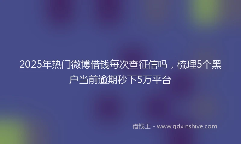 2025年热门微博借钱每次查征信吗，梳理5个黑户当前逾期秒下5万平台