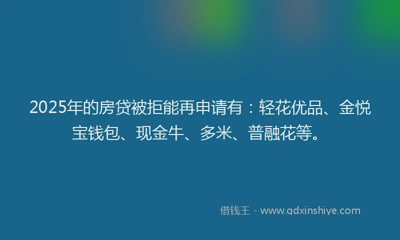 2025年的房贷被拒能再申请有：轻花优品、金悦宝钱包、现金牛、多米、普融花等。