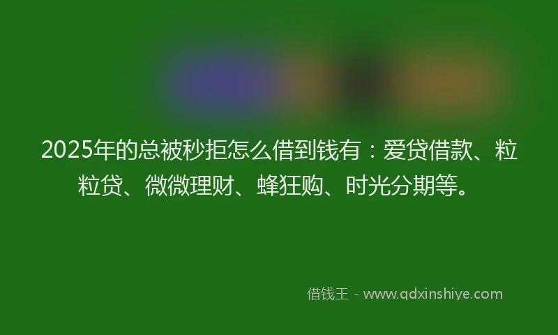 2025年的总被秒拒怎么借到钱有：爱贷借款、粒粒贷、微微理财、蜂狂购、时光分期等。