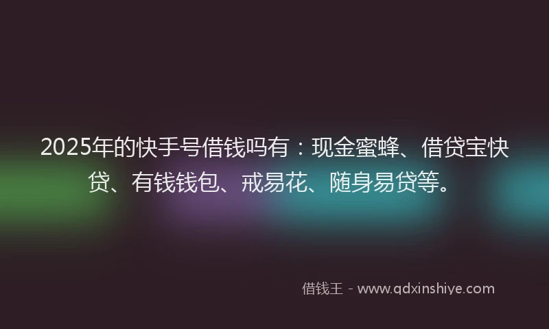 2025年的快手号借钱吗有：现金蜜蜂、借贷宝快贷、有钱钱包、戒易花、随身易贷等。