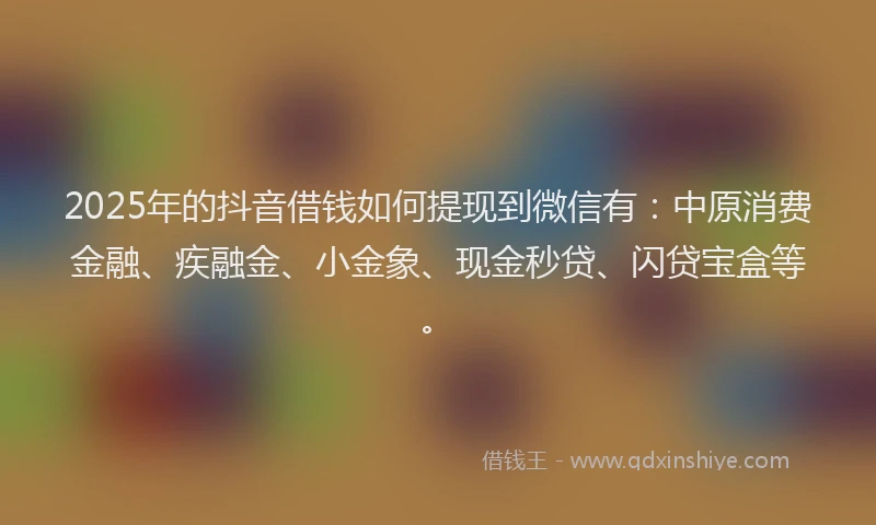 2025年的抖音借钱如何提现到微信有：中原消费金融、疾融金、小金象、现金秒贷、闪贷宝盒等。