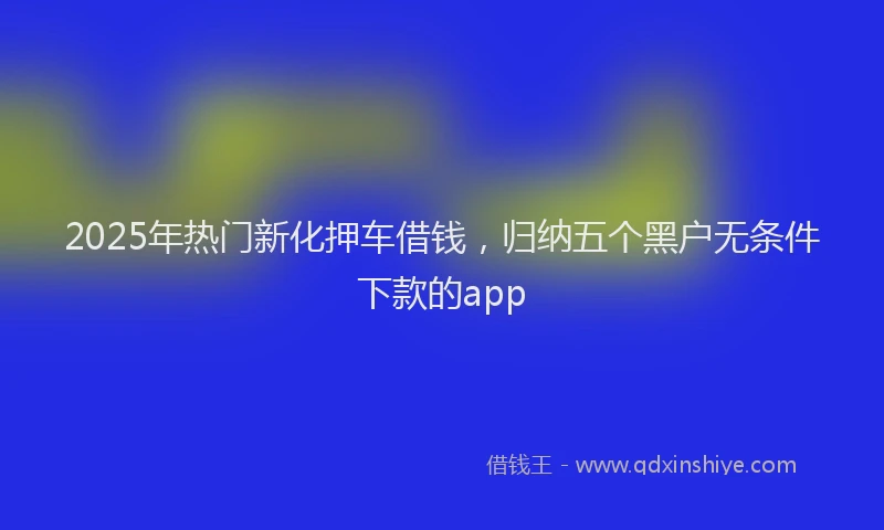 2025年热门新化押车借钱，归纳五个黑户无条件下款的app