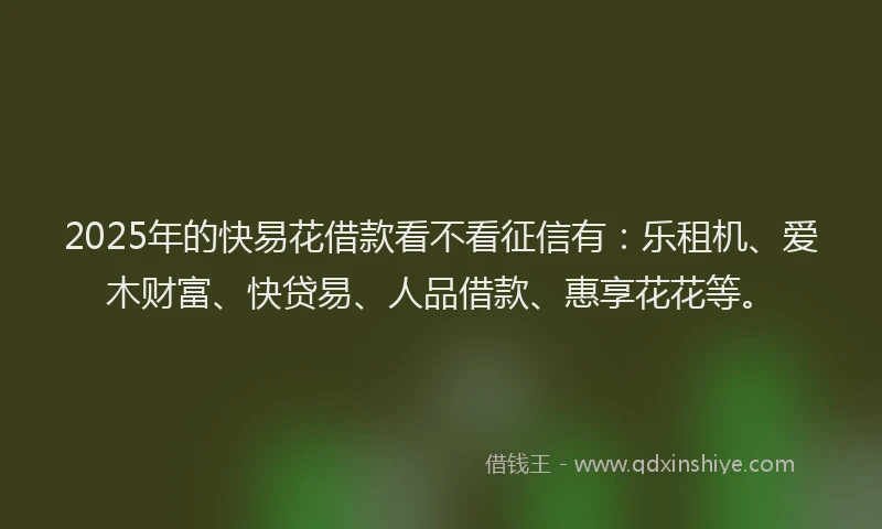 2025年的快易花借款看不看征信有：乐租机、爱木财富、快贷易、人品借款、惠享花花等。