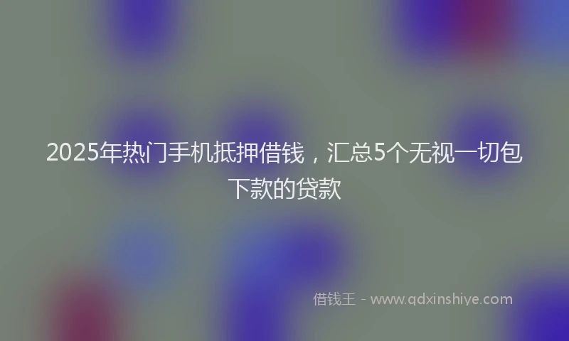 2025年热门手机抵押借钱，汇总5个无视一切包下款的贷款