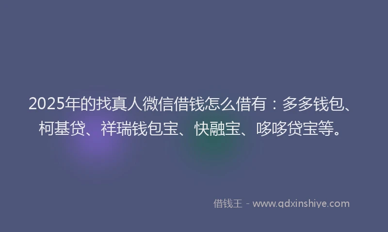 2025年的找真人微信借钱怎么借有：多多钱包、柯基贷、祥瑞钱包宝、快融宝、哆哆贷宝等。