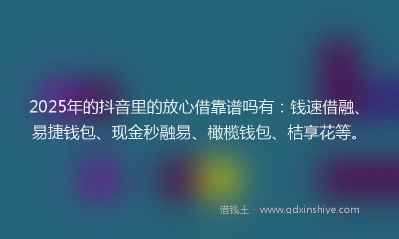 2025年的抖音里的放心借靠谱吗有：钱速借融、易捷钱包、现金秒融易、橄榄钱包、桔享花等。