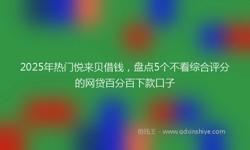 2025年热门悦来贝借钱，盘点5个不看综合评分的网贷百分百下款口子