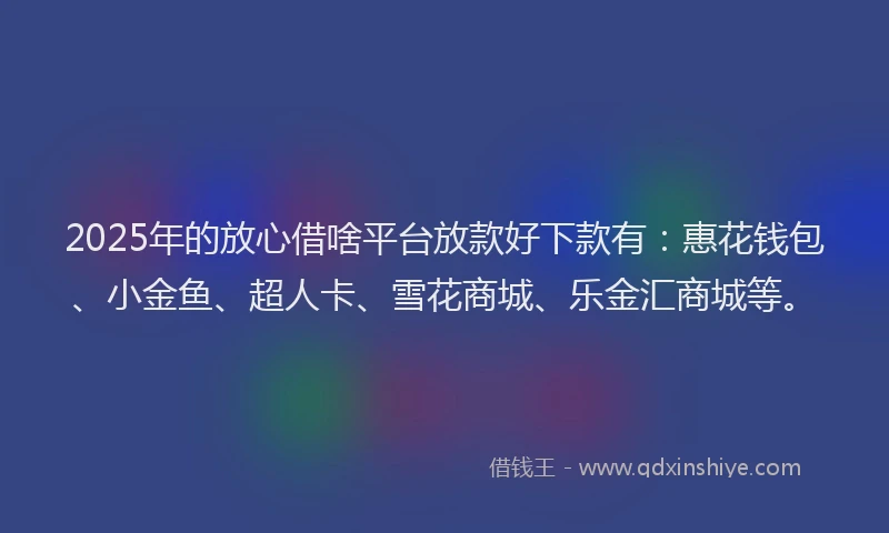 2025年的放心借啥平台放款好下款有：惠花钱包、小金鱼、超人卡、雪花商城、乐金汇商城等。