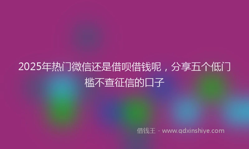 2025年热门微信还是借呗借钱呢，分享五个低门槛不查征信的口子