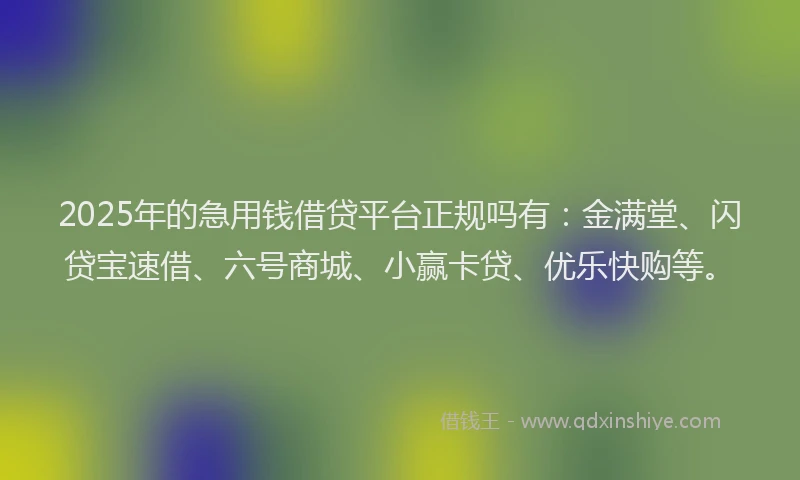 2025年的急用钱借贷平台正规吗有：金满堂、闪贷宝速借、六号商城、小赢卡贷、优乐快购等。