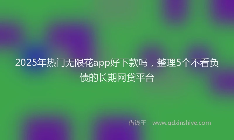 2025年热门无限花app好下款吗，整理5个不看负债的长期网贷平台