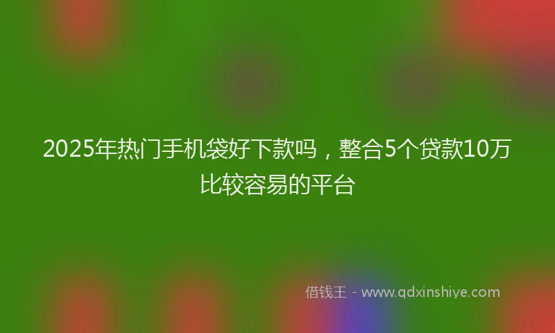 2025年热门手机袋好下款吗，整合5个贷款10万比较容易的平台