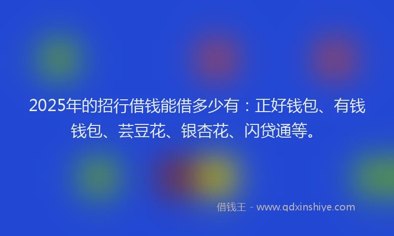 2025年的招行借钱能借多少有：正好钱包、有钱钱包、芸豆花、银杏花、闪贷通等。