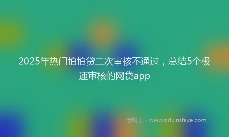 2025年热门拍拍贷二次审核不通过，总结5个极速审核的网贷app
