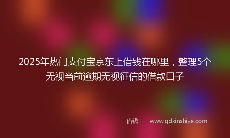 2025年热门支付宝京东上借钱在哪里，整理5个无视当前逾期无视征信的借款口子