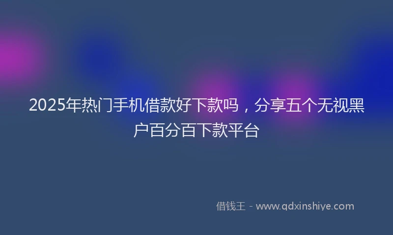 2025年热门手机借款好下款吗，分享五个无视黑户百分百下款平台