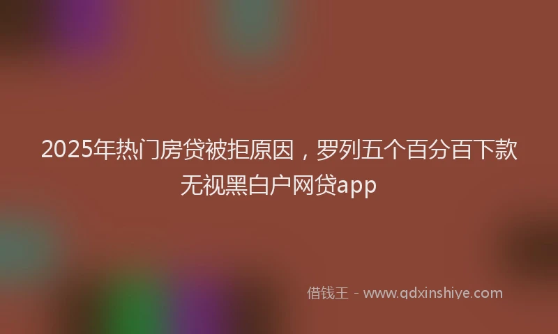 2025年热门房贷被拒原因，罗列五个百分百下款无视黑白户网贷app