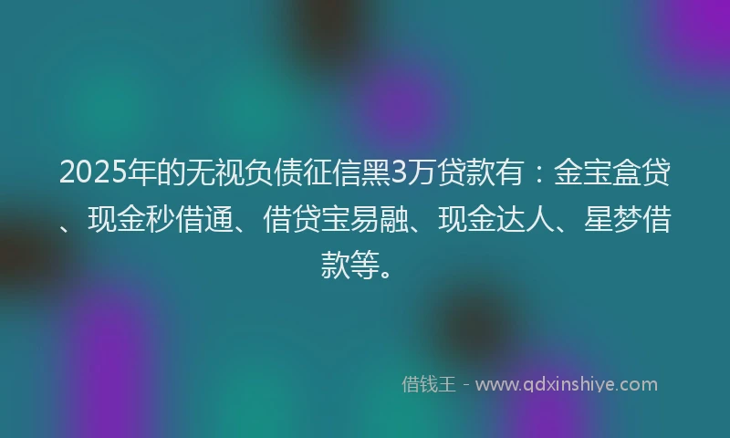 2025年的无视负债征信黑3万贷款有：金宝盒贷、现金秒借通、借贷宝易融、现金达人、星梦借款等。