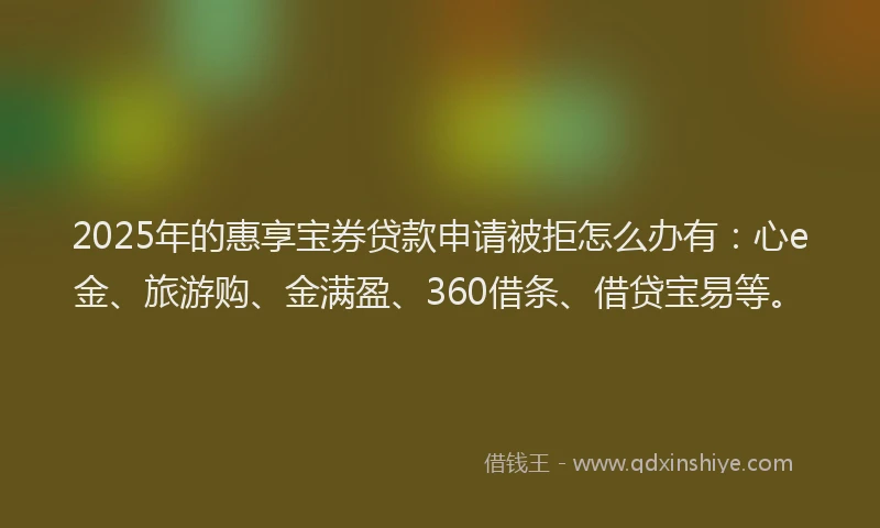 2025年的惠享宝券贷款申请被拒怎么办有：心e金、旅游购、金满盈、360借条、借贷宝易等。
