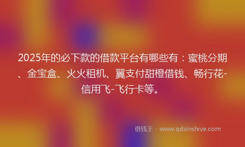 2025年的必下款的借款平台有哪些有：蜜桃分期、金宝盒、火火租机、翼支付甜橙借钱、畅行花-信用飞-飞行卡等。