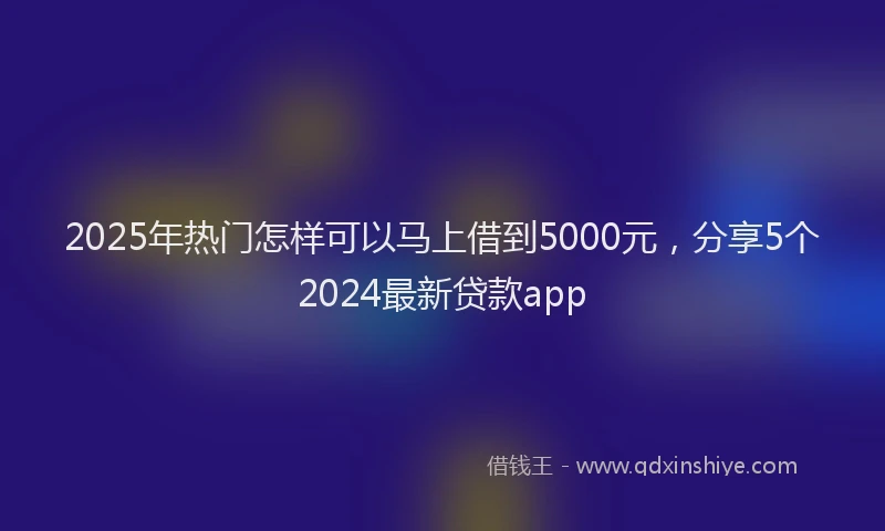 2025年热门怎样可以马上借到5000元，分享5个2024最新贷款app