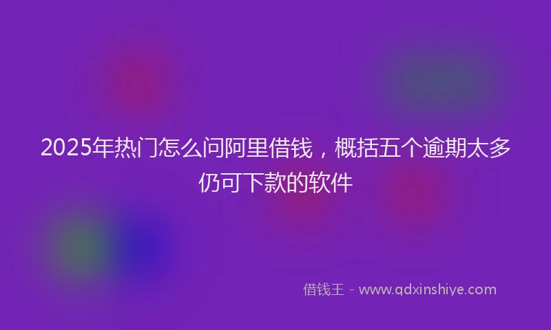 2025年热门怎么问阿里借钱，概括五个逾期太多仍可下款的软件