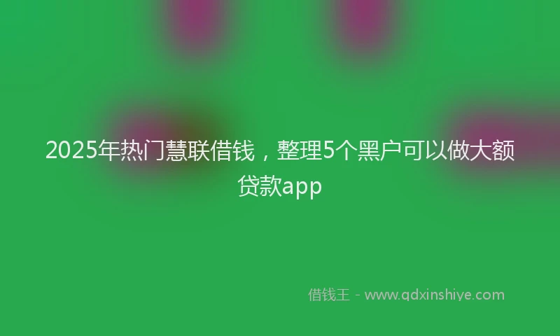 2025年热门慧联借钱，整理5个黑户可以做大额贷款app