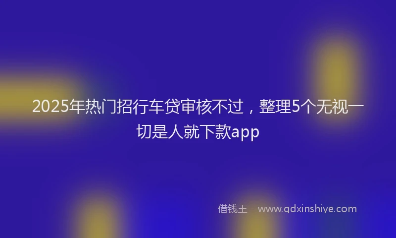 2025年热门招行车贷审核不过，整理5个无视一切是人就下款app