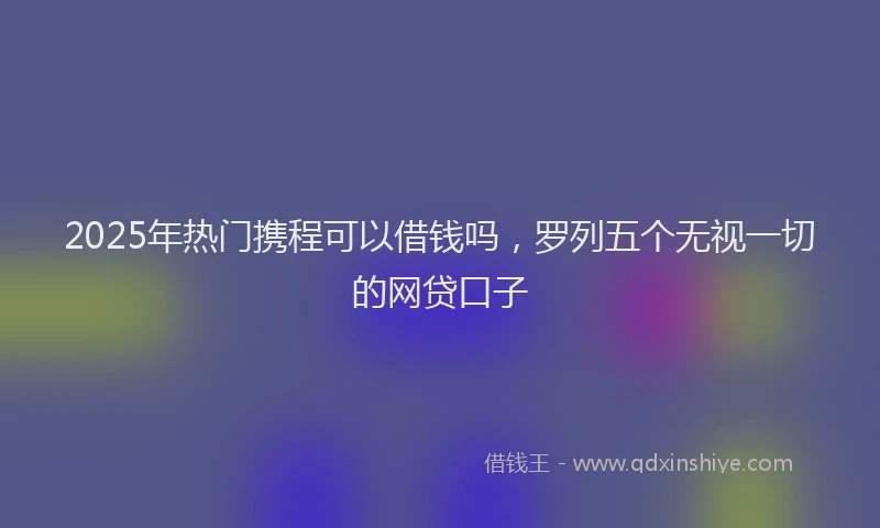 2025年热门携程可以借钱吗，罗列五个无视一切的网贷口子