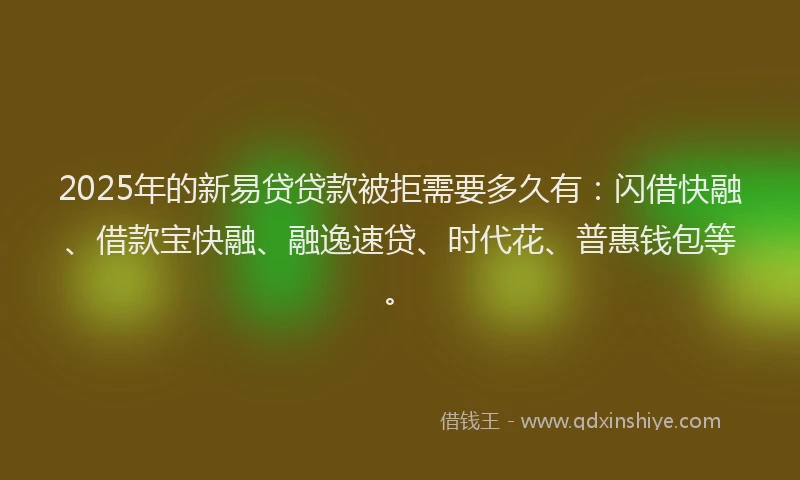 2025年的新易贷贷款被拒需要多久有：闪借快融、借款宝快融、融逸速贷、时代花、普惠钱包等。