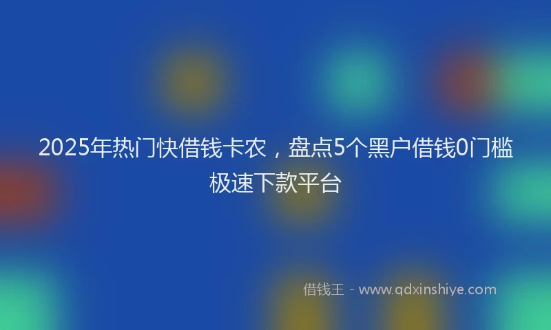 2025年热门快借钱卡农，盘点5个黑户借钱0门槛极速下款平台