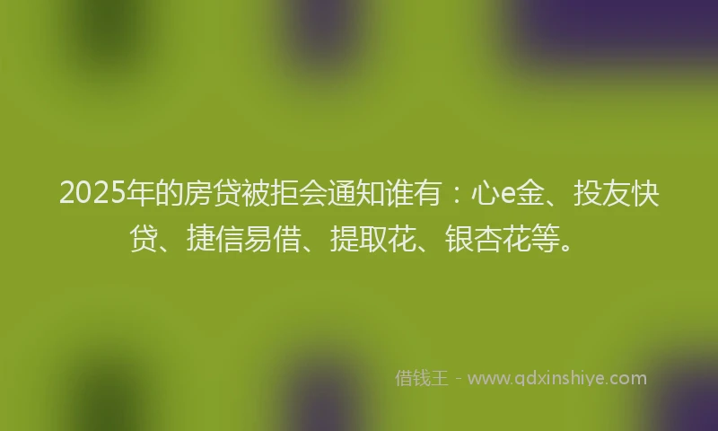 2025年的房贷被拒会通知谁有：心e金、投友快贷、捷信易借、提取花、银杏花等。