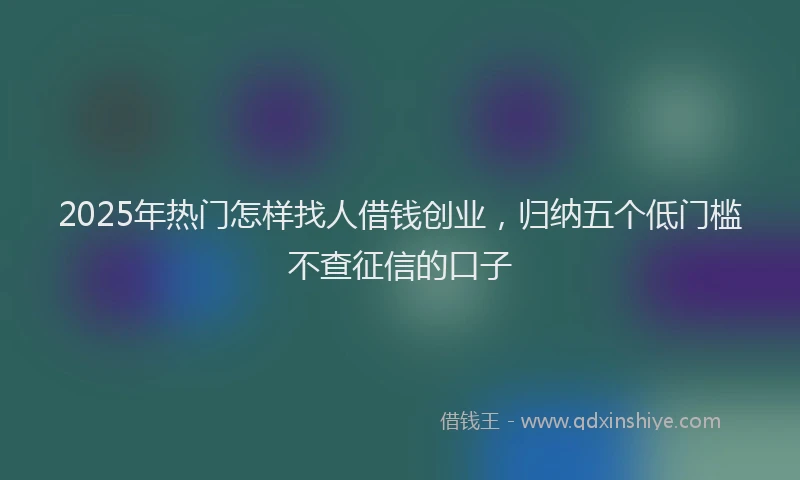 2025年热门怎样找人借钱创业，归纳五个低门槛不查征信的口子
